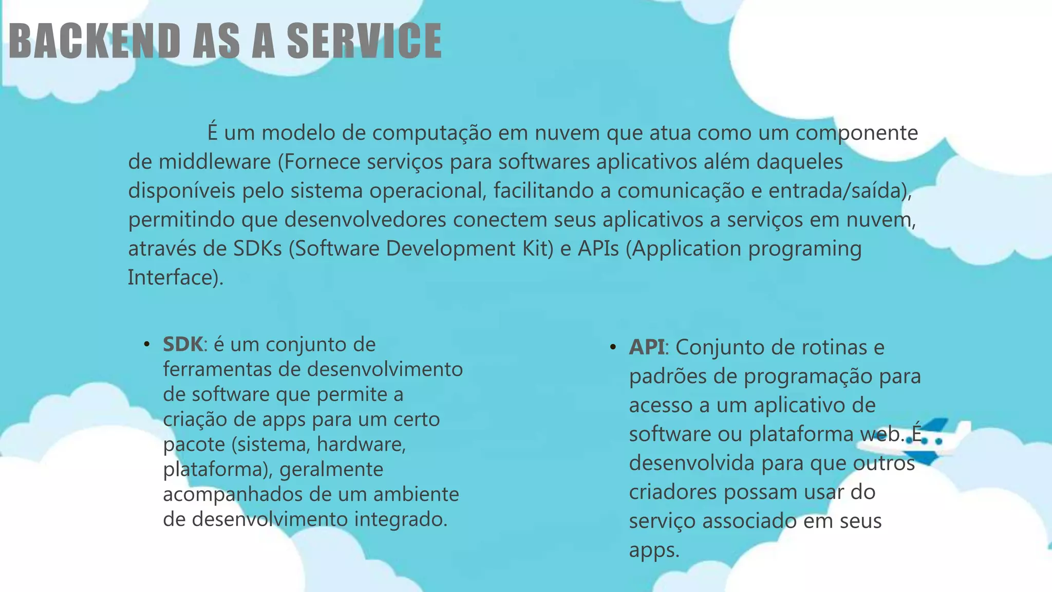 Classificação da informação: Uso Interno
BACKEND AS A SERVICE
É um modelo de computação em nuvem que atua como um componente
de middleware (Fornece serviços para softwares aplicativos além daqueles
disponíveis pelo sistema operacional, facilitando a comunicação e entrada/saída),
permitindo que desenvolvedores conectem seus aplicativos a serviços em nuvem,
através de SDKs (Software Development Kit) e APIs (Application programing
Interface).
• SDK: é um conjunto de
ferramentas de desenvolvimento
de software que permite a
criação de apps para um certo
pacote (sistema, hardware,
plataforma), geralmente
acompanhados de um ambiente
de desenvolvimento integrado.
• API: Conjunto de rotinas e
padrões de programação para
acesso a um aplicativo de
software ou plataforma web. É
desenvolvida para que outros
criadores possam usar do
serviço associado em seus
apps.
 