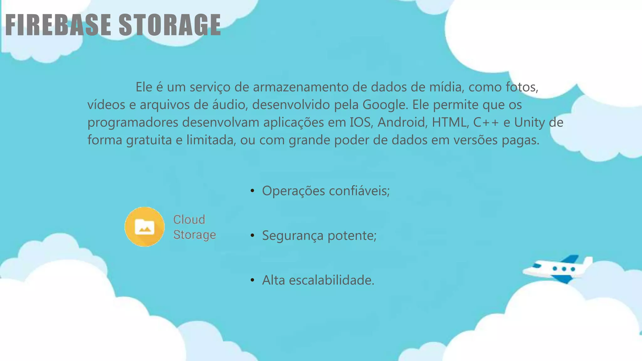 Classificação da informação: Uso Interno
FIREBASE STORAGE
• Operações confiáveis;
• Segurança potente;
• Alta escalabilidade.
Ele é um serviço de armazenamento de dados de mídia, como fotos,
vídeos e arquivos de áudio, desenvolvido pela Google. Ele permite que os
programadores desenvolvam aplicações em IOS, Android, HTML, C++ e Unity de
forma gratuita e limitada, ou com grande poder de dados em versões pagas.
 
