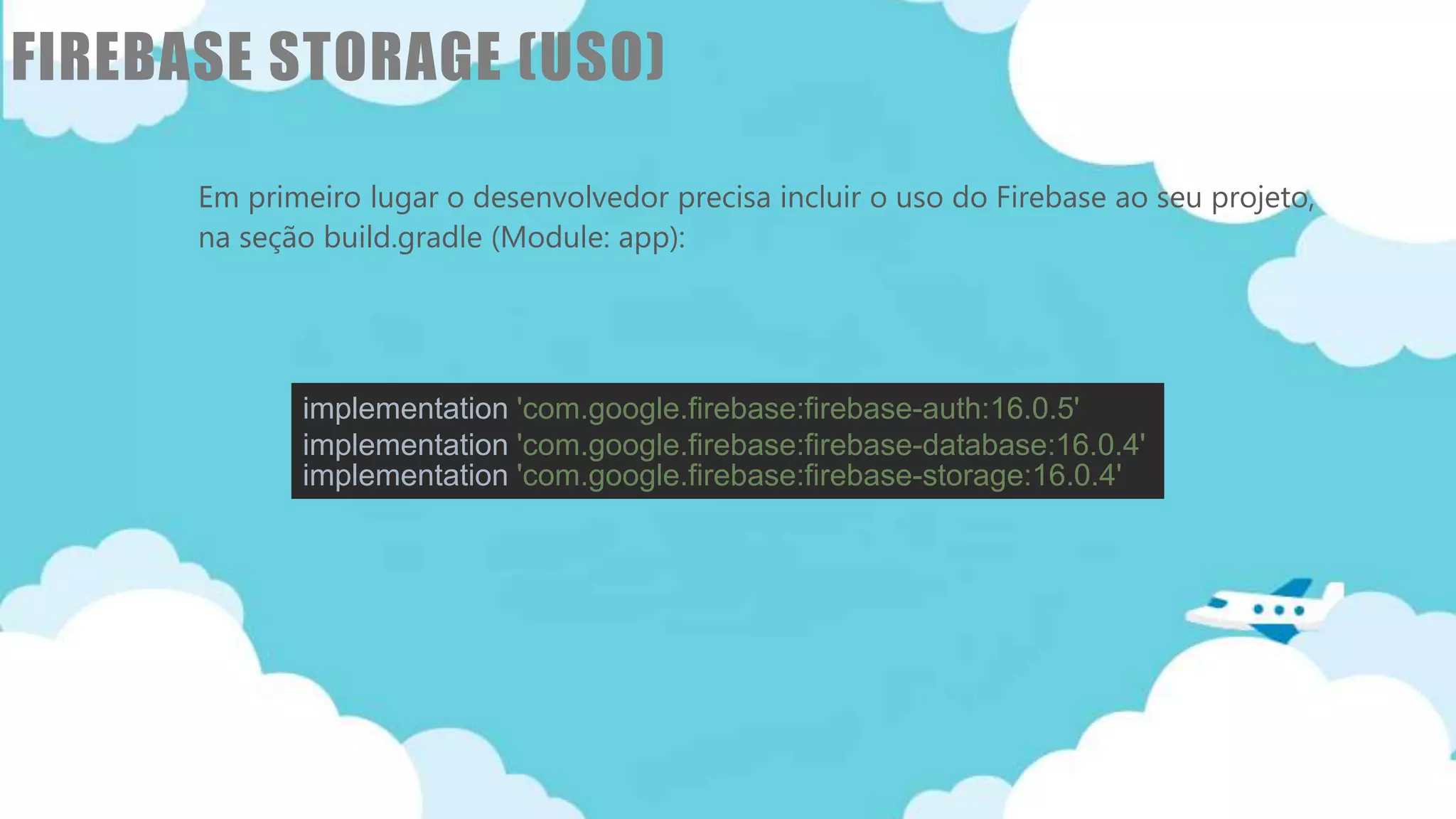 Classificação da informação: Uso Interno
FIREBASE STORAGE (USO)
Em primeiro lugar o desenvolvedor precisa incluir o uso do Firebase ao seu projeto,
na seção build.gradle (Module: app):
implementation 'com.google.firebase:firebase-auth:16.0.5'
implementation 'com.google.firebase:firebase-database:16.0.4'
implementation 'com.google.firebase:firebase-storage:16.0.4'
 