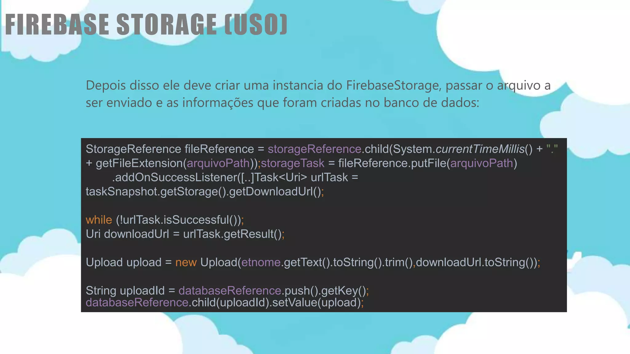 Classificação da informação: Uso Interno
FIREBASE STORAGE (USO)
Depois disso ele deve criar uma instancia do FirebaseStorage, passar o arquivo a
ser enviado e as informações que foram criadas no banco de dados:
implementation 'com.google.firebase:firebase-auth:16.0.5'
implementation 'com.google.firebase:firebase-database:16.0.4'
implementation 'com.google.firebase:firebase-storage:16.0.4'
StorageReference fileReference = storageReference.child(System.currentTimeMillis() + "."
+ getFileExtension(arquivoPath));storageTask = fileReference.putFile(arquivoPath)
.addOnSuccessListener([..]Task<Uri> urlTask =
taskSnapshot.getStorage().getDownloadUrl();
while (!urlTask.isSuccessful());
Uri downloadUrl = urlTask.getResult();
Upload upload = new Upload(etnome.getText().toString().trim(),downloadUrl.toString());
String uploadId = databaseReference.push().getKey();
databaseReference.child(uploadId).setValue(upload);
 