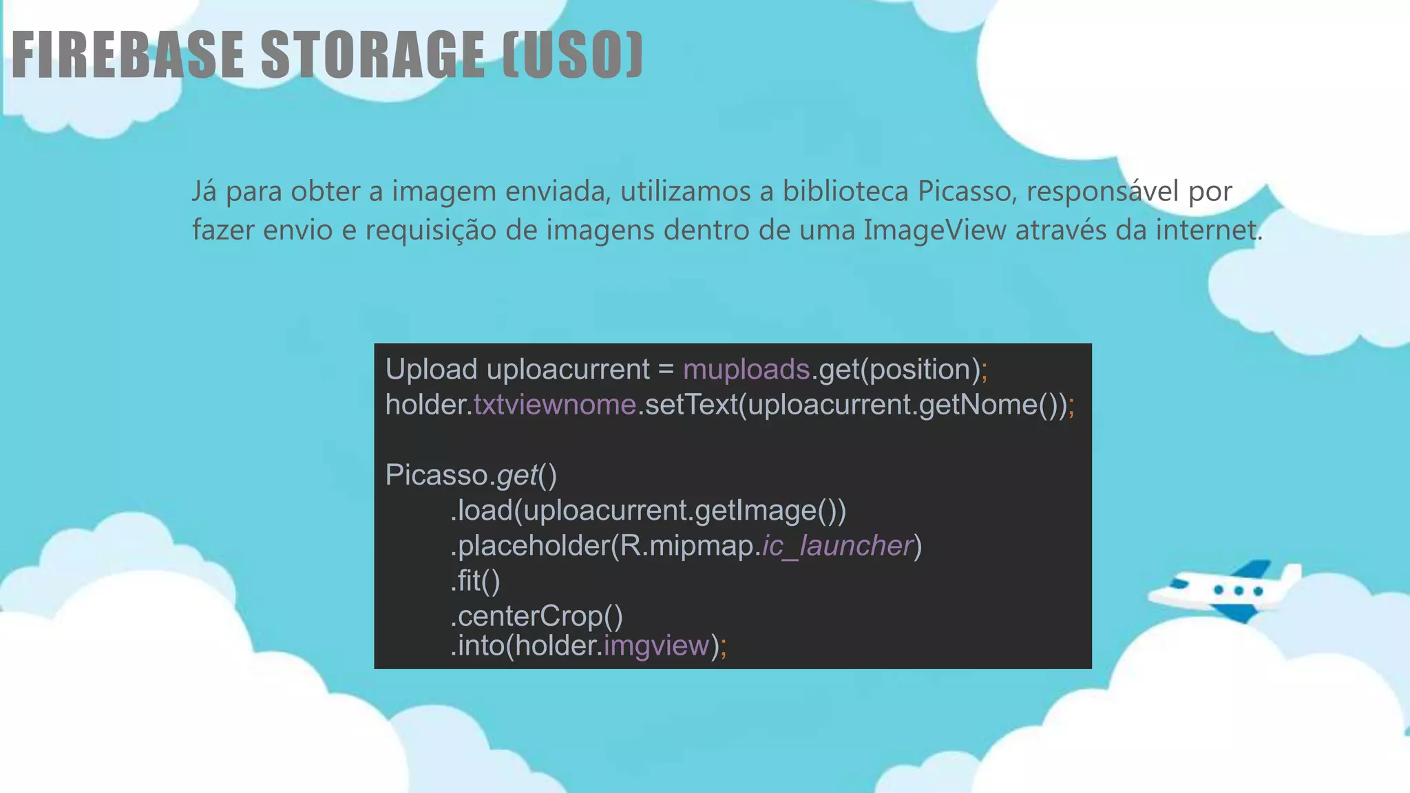 Classificação da informação: Uso Interno
FIREBASE STORAGE (USO)
Já para obter a imagem enviada, utilizamos a biblioteca Picasso, responsável por
fazer envio e requisição de imagens dentro de uma ImageView através da internet.
Upload uploacurrent = muploads.get(position);
holder.txtviewnome.setText(uploacurrent.getNome());
Picasso.get()
.load(uploacurrent.getImage())
.placeholder(R.mipmap.ic_launcher)
.fit()
.centerCrop()
.into(holder.imgview);
 