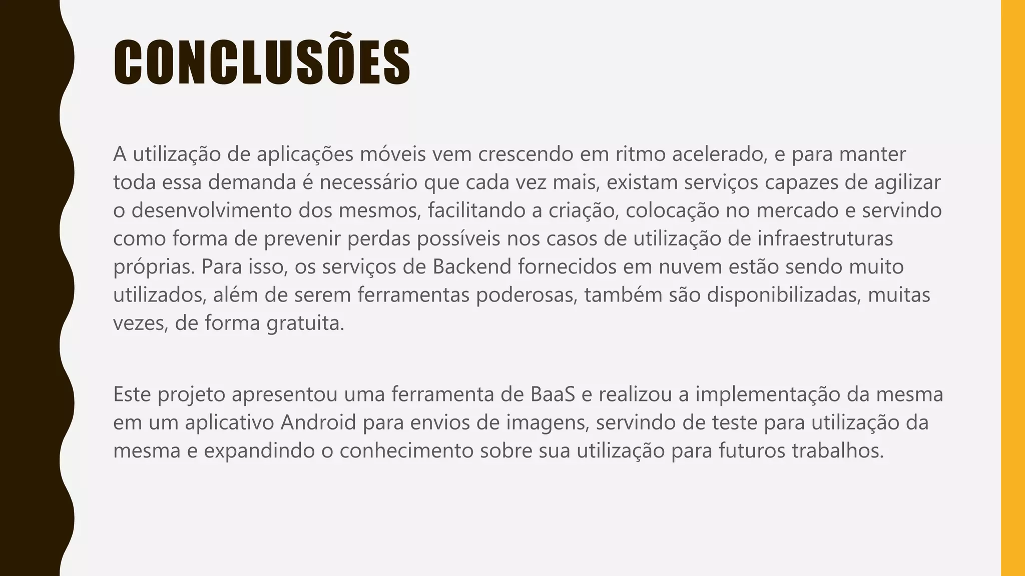 Classificação da informação: Uso Interno
CONCLUSÕES
A utilização de aplicações móveis vem crescendo em ritmo acelerado, e para manter
toda essa demanda é necessário que cada vez mais, existam serviços capazes de agilizar
o desenvolvimento dos mesmos, facilitando a criação, colocação no mercado e servindo
como forma de prevenir perdas possíveis nos casos de utilização de infraestruturas
próprias. Para isso, os serviços de Backend fornecidos em nuvem estão sendo muito
utilizados, além de serem ferramentas poderosas, também são disponibilizadas, muitas
vezes, de forma gratuita.
Este projeto apresentou uma ferramenta de BaaS e realizou a implementação da mesma
em um aplicativo Android para envios de imagens, servindo de teste para utilização da
mesma e expandindo o conhecimento sobre sua utilização para futuros trabalhos.
 