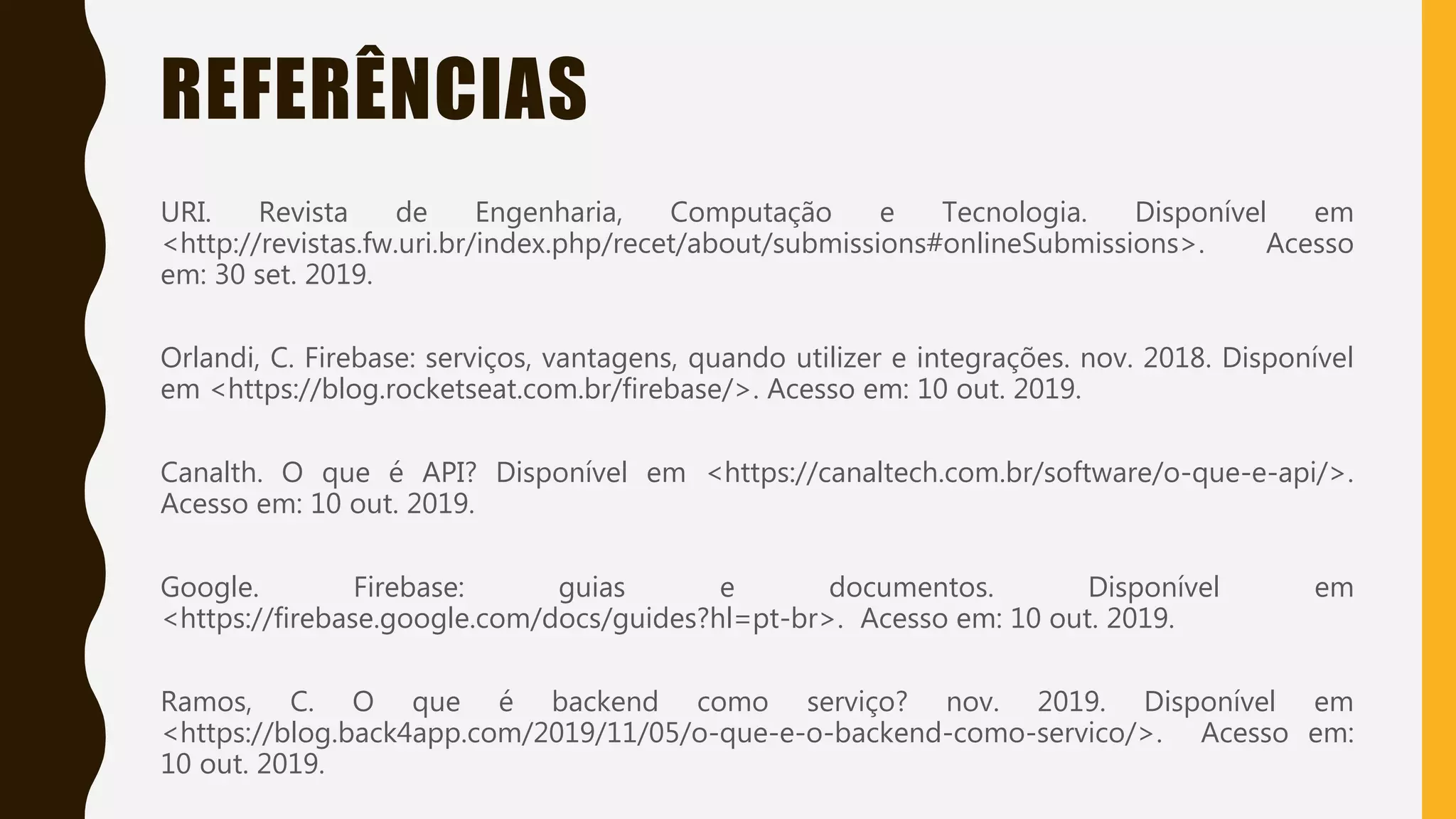 Classificação da informação: Uso Interno
REFERÊNCIAS
URI. Revista de Engenharia, Computação e Tecnologia. Disponível em
<http://revistas.fw.uri.br/index.php/recet/about/submissions#onlineSubmissions>. Acesso
em: 30 set. 2019.
Orlandi, C. Firebase: serviços, vantagens, quando utilizer e integrações. nov. 2018. Disponível
em <https://blog.rocketseat.com.br/firebase/>. Acesso em: 10 out. 2019.
Canalth. O que é API? Disponível em <https://canaltech.com.br/software/o-que-e-api/>.
Acesso em: 10 out. 2019.
Google. Firebase: guias e documentos. Disponível em
<https://firebase.google.com/docs/guides?hl=pt-br>. Acesso em: 10 out. 2019.
Ramos, C. O que é backend como serviço? nov. 2019. Disponível em
<https://blog.back4app.com/2019/11/05/o-que-e-o-backend-como-servico/>. Acesso em:
10 out. 2019.
 