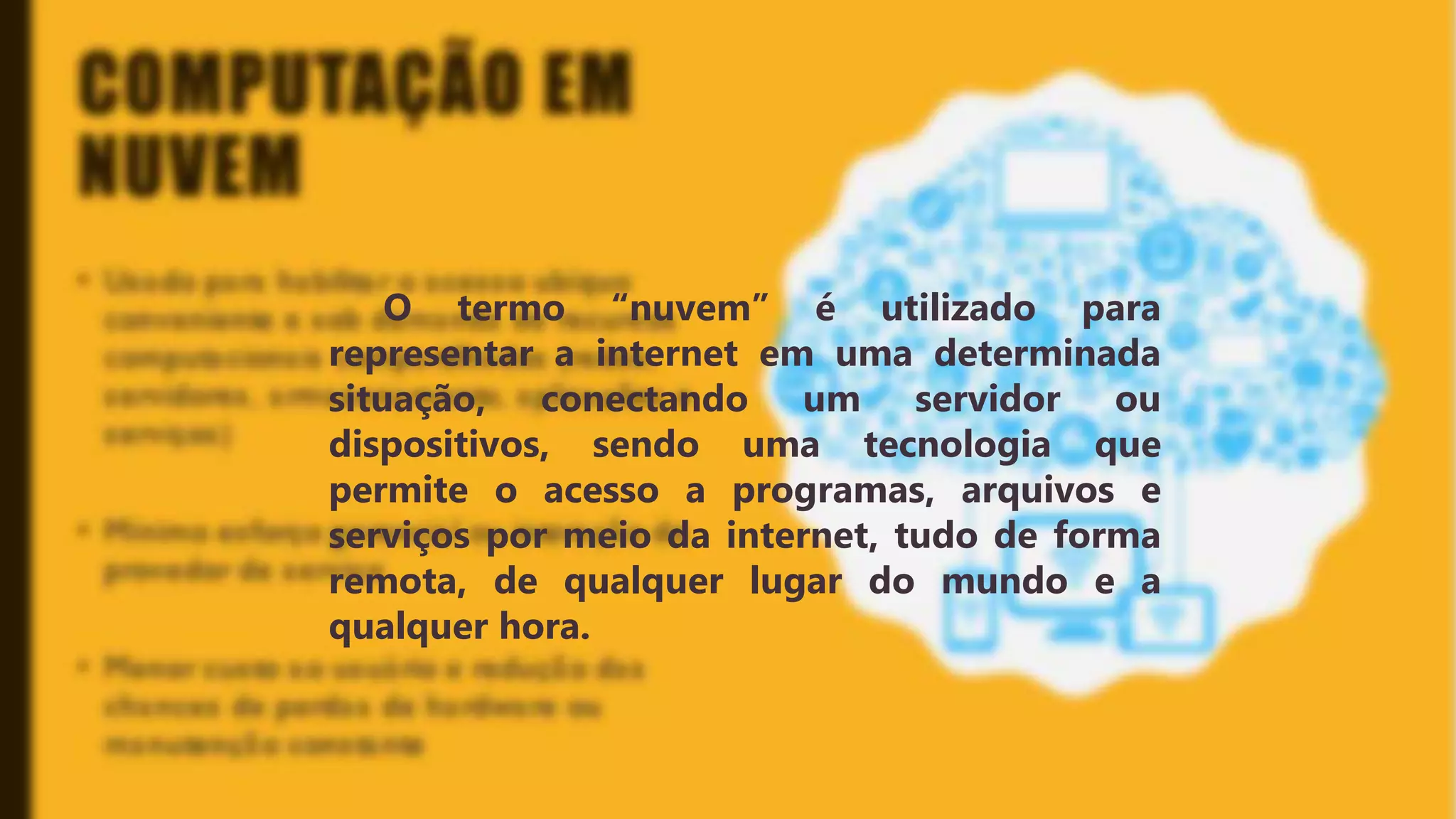 Classificação da informação: Uso Interno
COMPUTAÇÃO EM
NUVEM
O termo “nuvem” é utilizado para
representar a internet em uma
determinada situação, conectando um
servidor ou dispositivos, sendo uma
tecnologia que permite o acesso a
programas, arquivos e serviços por meio
da internet, tudo de forma remota, de
qualquer lugar do mundo e a qualquer
hora.
O termo “nuvem” é utilizado para
representar a internet em uma determinada
situação, conectando um servidor ou
dispositivos, sendo uma tecnologia que
permite o acesso a programas, arquivos e
serviços por meio da internet, tudo de forma
remota, de qualquer lugar do mundo e a
qualquer hora.
 