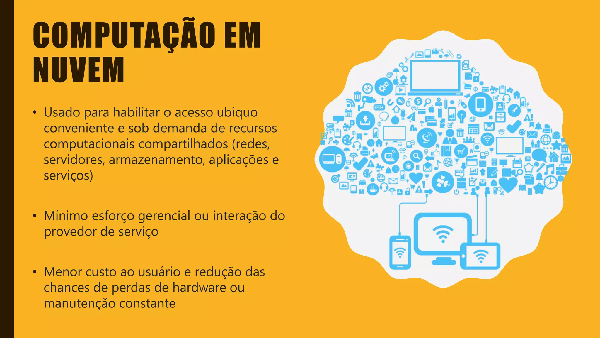 Classificação da informação: Uso Interno
COMPUTAÇÃO EM
NUVEM
• Usado para habilitar o acesso ubíquo
conveniente e sob demanda de recursos
computacionais compartilhados (redes,
servidores, armazenamento, aplicações e
serviços)
• Mínimo esforço gerencial ou interação do
provedor de serviço
• Menor custo ao usuário e redução das
chances de perdas de hardware ou
manutenção constante
 