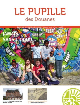 1
ACTU /p.8 VENTE DE CHALÈS : UNE
PAGE SE TOURNE
HISTOIRE ET CULTURE DOUANIÈRES
/p.20 MA CASERNE À MARSEILLE...
ŒUVRE DES ORPHELINS DES DOUANES · Automne 2015 · n° 199 · odod.fr
LE PUPILLE
des Douanes
JAMAIS
SANS L’ODOD...
 