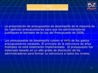 La presentación de presupuestos de desempeño de la mayoría de los capítulos presupuestarios para que los administradores justifiquen el borrador de la Ley del Presupuesto de 2008,  Los presupuestos de desempeño cubren el  44%  de los gastos presupuestarios estatales. El principio de la estructura de años múltiples no está totalmente implementado.  El presupuesto fue elaborado basado en un alto grado de discreción de los administradores para formar su estructura a todos los niveles.  2 a  etapa Febr ero de  2007 – Febr ero de  2008 