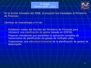 En el primer trimestre del 2008, el proyecto fue trasladado al Ministerio de Finanzas;  Cambios de metodología a fin de:  Establecer metas del Decreto del Ministerio de Finanzas para introducir una  clasificación de gastos  basada en COFOG,  Preparar indicadores que posibilitan la aplicación completa de mecanismos de planificación de gastos de múltiples años,  Implementar una  estructura funcional  de la planificación de gastos de desempeño.  3 a  etapa Febr ero  2008 – 2010 