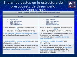 El plan de gastos en le estructura del presupuesto de desempeño  en 2008 y 2009 La estructura de gastos en el presupuesto de desempeño 2008 r. 2009 r. 166 tareas 454 sub-tareas 656 objetivos 957 indicadores 152   tareas 550  sub-tareas 1041 objetivos 1060 indicadores cobertura del presupuesto de desempeño    44%     de los gastos presupuestarios estatales; cobertura del presupuesto de desempeño    100%     de los gastos presupuestarios estatales; una parte de los administradores excluidos  de la planificación para desempeño; la primera estructura del presupuesto de desempeño  de gastos para los administradores de  todos los capítulos presupuestarios ;  la proyección preliminar de gastos  para dos años presupuestarios; proyección integral de gastos  para  2010 y 2011; las tareas y las sub-tareas especificadas por los administradores dentro del alcance de  capítulos específicos presupuestarios las tareas y sub-tareas definidas por los administradores de acuerdo a la  estructura funcional de gastos , según la lista de funciones y tareas especificadas por el Ministerio de Finanzas.  