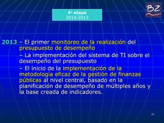 2013  – El primer  monitoreo de la realización  del  presupuesto de desempeño  –  La implementación del sistema de TI sobre el desempeño del presupuesto  –  El inicio de la  implementación de la metodología eficaz de la gestión de finanzas públicas  al nivel central, basado en la planificación de desempeño de múltiples años y la base creada de indicadores.  4 a  etapa 2010-2013 