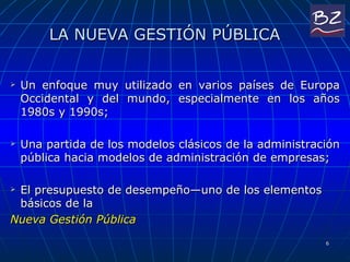 LA NUEVA GESTIÓN PÚBLICA Un enfoque muy utilizado en varios países de Europa Occidental y del mundo, especialmente en los años 1980s y 1990s; Una partida de los modelos clásicos de la administración pública hacia modelos de administración de empresas;  El presupuesto de desempeño—uno de los elementos básicos de la  Nueva Gestión Pública 