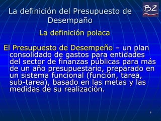 La definición del Presupuesto de Desempaño El Presupuesto de Desempeño  – un plan consolidado de gastos para entidades del sector de finanzas públicas para más de un año presupuestario, preparado en un sistema funcional (función, tarea, sub-tarea), basado en las metas y las medidas de su realización. La definición polaca 