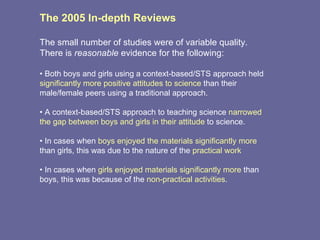 The 2005 In-depth Reviews The small number of studies were of variable quality. There is  reasonable   evidence for the following: •  Both boys and girls using a context-based/STS approach held  significantly more positive attitudes to science  than their male/female peers using a traditional approach.  •  A context-based/STS approach to teaching science  narrowed the gap between boys and girls in their attitude  to science.  •  In cases when  boys enjoyed the materials significantly more  than girls, this was due to the nature of the  practical work •  In cases when  girls enjoyed materials significantly more  than boys, this was because of the  non-practical activities .  