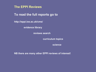 The EPPI Reviews To read the full reports go to http://eppi.ioe.ac.uk/cms/ evidence library reviews search curriculum topics science NB there are many other EPPI reviews of interest! 