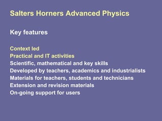 Salters Horners Advanced Physics Key features Context led Practical and IT activities Scientific, mathematical and key skills Developed by teachers, academics and industrialists Materials for teachers, students and technicians Extension and revision materials On-going support for users 
