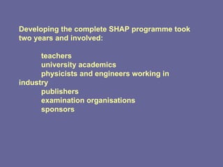 Developing the complete SHAP programme took two years and involved: teachers university academics physicists and engineers working in  industry publishers examination organisations sponsors  
