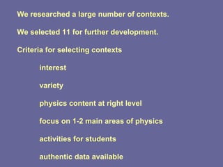 We researched a large number of contexts. We selected 11 for further development. Criteria for selecting contexts interest variety physics content at right level focus on 1-2 main areas of physics activities for students authentic data available 