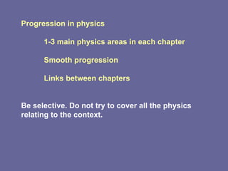 Progression in physics 1-3 main physics areas in each chapter Smooth progression Links between chapters Be selective. Do not try to cover all the physics relating to the context.  