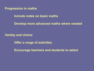 Progression in maths Include notes on basic maths Develop more advanced maths where needed Variety and choice Offer a range of activities Encourage teachers and students to select 
