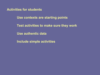 Activities for students Use contexts are starting points Test activities to make sure they work Use authentic data Include simple activities 