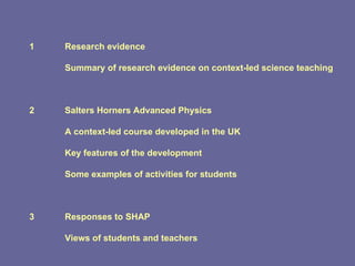 1 Research evidence Summary of research evidence on context-led science teaching 2 Salters Horners Advanced Physics A context-led course developed in the UK Key features of the development Some examples of activities for students 3 Responses to SHAP Views of students and teachers 