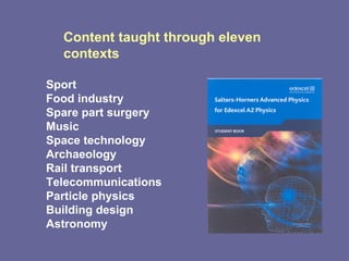 Content taught through eleven contexts  Sport Food industry Spare part surgery Music Space technology Archaeology Rail transport Telecommunications Particle physics Building design Astronomy 