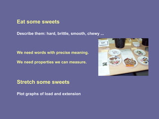 Eat some sweets Describe them: hard, brittle, smooth, chewy ...  We need words with precise meaning. We need properties we can measure. Stretch some sweets  Plot graphs of load and extension 