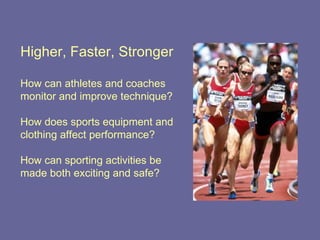 Higher, Faster, Stronger How can athletes and coaches monitor and improve technique? How does sports equipment and clothing affect performance? How can sporting activities be made both exciting and safe? 