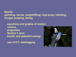 Sports:  sprinting, tennis, weightlifting, high-jump, climbing, bungee jumping, skiing equations and graphs of motion vectors projectiles Newton’s laws kinetic and potential energy use of ICT, datalogging 