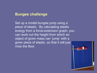 Bungee challenge Set up a model bungee jump using a piece of elastic.  By calculating elastic energy from a force-extension graph, you can work out the height from which an object of given mass can ‘jump’ with a given piece of elastic, so that it will just miss the floor.  