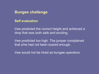 Bungee challenge Self evaluation I/we predicted the correct height and achieved a drop that was both safe and exciting. I/we predicted too high. The jumper complained that s/he had not been scared enough.  I/we would not be hired as bungee operators. 