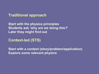 Traditional approach Start with the physics principles  Students ask ‘why are we doing this?’ Later they might find out  Context-led (STS) Start with a context (story/problem/application)  Explore some relevant physics 