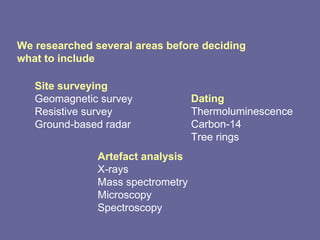 We researched several areas before deciding what to include Dating Thermoluminescence Carbon-14 Tree rings Artefact analysis X-rays Mass spectrometry Microscopy Spectroscopy Site surveying Geomagnetic survey Resistive survey Ground-based radar 