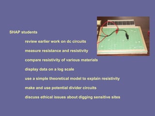 SHAP students review earlier work on dc circuits measure resistance and resistivity compare resistivity of various materials display data on a log scale use a simple theoretical model to explain resistivity make and use potential divider circuits discuss ethical issues about digging sensitive sites 