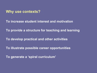 Why use contexts? To increase student interest and motivation To provide a structure for teaching and learning To develop practical and other activities To illustrate possible career opportunities To generate a ‘spiral curriculum’ 