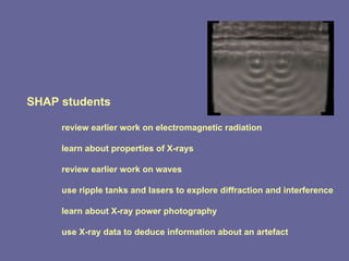 SHAP students review earlier work on electromagnetic radiation learn about properties of X-rays review earlier work on waves use ripple tanks and lasers to explore diffraction and interference learn about X-ray power photography use X-ray data to deduce information about an artefact 