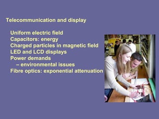 Telecommunication and display Uniform electric field Capacitors: energy Charged particles in magnetic field LED and LCD displays Power demands –  environmental issues Fibre optics: exponential attenuation 