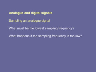 Analogue and digital signals Sampling an analogue signal What must be the lowest sampling frequency? What happens if the sampling frequency is too low? 
