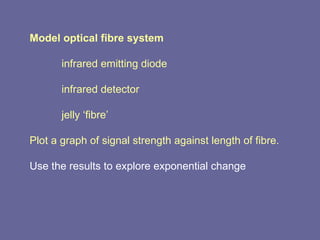 Model optical fibre system infrared emitting diode infrared detector jelly ‘fibre’ Plot a graph of signal strength against length of fibre. Use the results to explore exponential change 