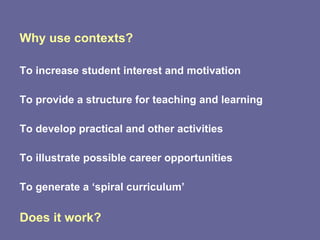 Why use contexts? To increase student interest and motivation To provide a structure for teaching and learning To develop practical and other activities To illustrate possible career opportunities To generate a ‘spiral curriculum’ Does it work? 