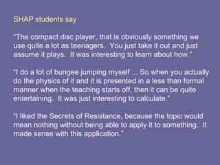 SHAP students say “ The compact disc player, that is obviously something we use quite a lot as teenagers.  You just take it out and just assume it plays.  It was interesting to learn about how.”  “ I do a lot of bungee jumping myself ... So when you actually do the physics of it and it is presented in a less than formal manner when the teaching starts off, then it can be quite entertaining.  It was just interesting to calculate.” “ I liked the Secrets of Resistance, because the topic would mean nothing without being able to apply it to something.  It made sense with this application.” 
