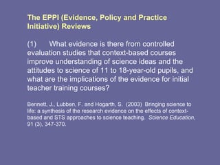 The EPPI (Evidence, Policy and Practice Initiative) Reviews  (1) What evidence is there from controlled evaluation studies that context-based courses improve understanding of science ideas and the attitudes to science of 11 to 18-year-old pupils, and what are the implications of the evidence for initial teacher training courses?  Bennett, J., Lubben, F. and Hogarth, S.  (2003)  Bringing science to life: a synthesis of the research evidence on the effects of context-based and STS approaches to science teaching.  Science Education , 91 (3), 347-370. 