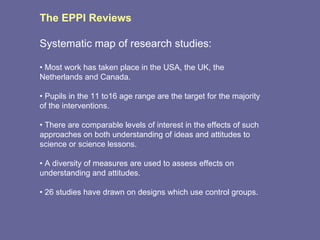 The EPPI Reviews Systematic map of research studies: •  Most work has taken place in the USA, the UK, the Netherlands and Canada. •  Pupils in the 11 to16 age range are the target for the majority of the interventions. •  There are comparable levels of interest in the effects of such approaches on both understanding of ideas and attitudes to science or science lessons. •  A diversity of measures are used to assess effects on understanding and attitudes. •  26 studies have drawn on designs which use control groups. 