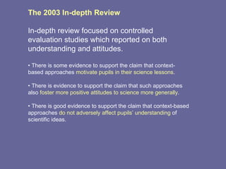 The 2003 In-depth Review In-depth review focused on controlled evaluation studies which reported on both understanding and attitudes. •  There is some evidence to support the claim that context-based approaches  motivate pupils in their science lessons . •  There is evidence to support the claim that such approaches also  foster more positive attitudes to science more generally . •  There is good evidence to support the claim that context-based approaches  do not adversely affect pupils’ understanding  of scientific ideas. 