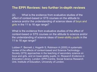 The EPPI Reviews: two further in-depth reviews  (2) What is the evidence from evaluative studies of the effect of context-based or STS courses on the attitude to science and/or the understanding of science ideas of  boys and girls  in the 11 to 16 age range?  What is the evidence from evaluative studies of the effect of context-based or STS courses on the attitude to science and/or the understanding of science ideas of  lower-ability pupils  in the 11 to 16 age range?  Lubben F, Bennett J, Hogarth S, Robinson A (2005) A systematic review of the effects of context-based and Science-Technology-Society (STS) approaches in the teaching of secondary science on boys and girls, and on lower-ability pupils. In:  Research Evidence in Education Library . London: EPPI-Centre, Social Science Research Unit, Institute of Education, University of London.  