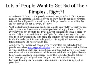 Lots of People Want to Get Rid of Their Pimples.. Right?! Acne is one of the common problem almost everyone has to face at some point in life therefore to help all of you to know how to get rid of pimples this articles will provide you will some of the proven home remedies that are not only cheap but also very effective. Well to start with the number one home remedy i may tell you that you can mix up lemon with rose water in some portion and apply it on your face everyday you can even do this twice a day if you can and leave it there for at least half an hour and then wash off you face with water only, the best way to follow this remedy is to make the solution of rose water and lemon in a bottle and store it in your refrigerator, this way it will save up your time on making the mixture each day. Another very effective yet cheap home remedy that has helped a lot of people to explore how to get rid of acneis to take mint leaves and boil them in water and then apply the juice all over your face and leave it to dry and then rinse off. An alternative for this is also to drink the mint juice directly before eating anything in morning, i know this is kind of hard to follow form most people but you know that you can do it the other way too however drinking the mint juice is much more effective then apply it on your face. 