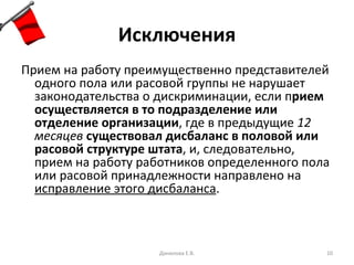 Исключения Прием на работу преимущественно представителей одного пола или расовой группы не нарушает законодательства о дискриминации, если п рием осуществляется в то подразделение или отделение организации , где в предыдущие  12 месяцев   существовал дисбаланс в половой или расовой структуре штата , и, следовательно, прием на работу работников определенного пола или расовой принадлежности направлено на  исправление этого дисбаланса .  Данилова Е.В. 