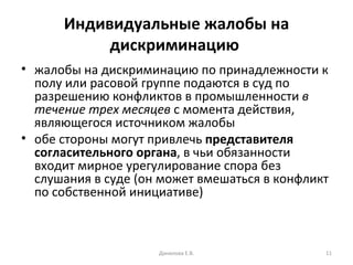 Индивидуальные жалобы на дискриминацию   жалобы на дискриминацию по принадлежности к полу или расовой группе подаются в суд по разрешению конфликтов в промышленности  в течение трех месяцев  с момента действия, являющегося источником жалобы  обе стороны могут привлечь  представителя согласительного органа , в чьи обязанности входит мирное урегулирование спора без слушания в суде (он может вмешаться в конфликт по собственной инициативе) Данилова Е.В. 