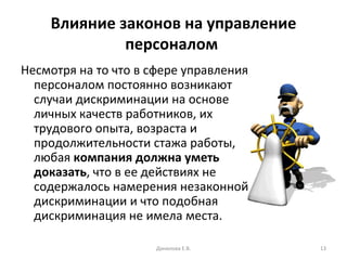 Влияние законов на управление персоналом   Несмотря на то что в сфере управления персоналом постоянно возникают случаи дискриминации на основе личных качеств работников, их трудового опыта, возраста и продолжительности стажа работы, любая  компания должна уметь доказать , что в ее действиях не содержалось намерения незаконной дискриминации и что подобная дискриминация не имела места. Данилова Е.В. 