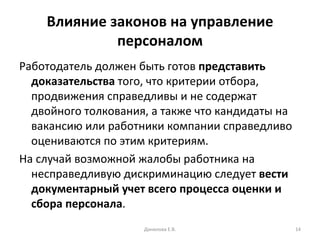 Влияние законов на управление персоналом Работодатель должен быть готов  представить доказательства  того, что критерии отбора, продвижения справедливы и не содержат двойного толкования, а также что кандидаты на вакансию или работники компании справедливо оцениваются по этим критериям. На случай возможной жалобы работника на несправедливую дискриминацию следует  вести документарный учет всего процесса оценки и сбора персонала . Данилова Е.В. 